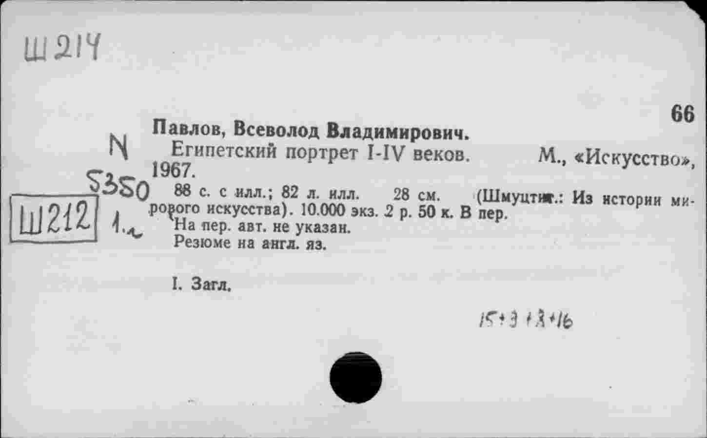 ﻿ШДІЇ
66
Павлов, Всеволод Владимирович.
14 Египетский портрет MV веков.
М., «Искусство»,
) 8в с. с илл.; 82 л. илл. 28 см. (Шмуцтиг.: Из нстовии ми ро?ого искусства). 10.000 экз. 2 р. 50 к. В пер.	Р
На пер. авт. не указан.
Резюме на англ. яз.
I. Загл.
